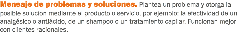 Mensaje de problemas y soluciones. Plantea un problema y otorga la posible solución mediante el producto o servicio, por ejemplo: la efectividad de un analgésico o antiácido, de un shampoo o un tratamiento capilar. Funcionan mejor con clientes racionales.