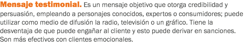 Mensaje testimonial. Es un mensaje objetivo que otorga credibilidad y persuasión, empleando a personajes conocidos, expertos o consumidores; puede utilizar como medio de difusión la radio, televisión o un gráfico. Tiene la desventaja de que puede engañar al cliente y esto puede derivar en sanciones. Son más efectivos con clientes emocionales.