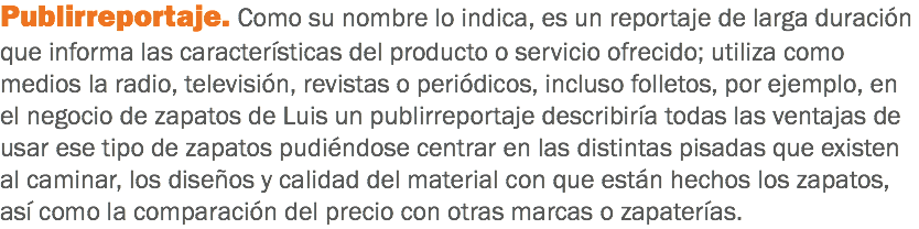 Publirreportaje. Como su nombre lo indica, es un reportaje de larga duración que informa las características del producto o servicio ofrecido; utiliza como medios la radio, televisión, revistas o periódicos, incluso folletos, por ejemplo, en el negocio de zapatos de Luis un publirreportaje describiría todas las ventajas de usar ese tipo de zapatos pudiéndose centrar en las distintas pisadas que existen al caminar, los diseños y calidad del material con que están hechos los zapatos, así como la comparación del precio con otras marcas o zapaterías.