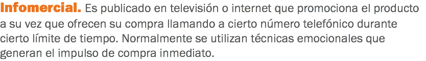 Infomercial. Es publicado en televisión o internet que promociona el producto a su vez que ofrecen su compra llamando a cierto número telefónico durante cierto límite de tiempo. Normalmente se utilizan técnicas emocionales que generan el impulso de compra inmediato.