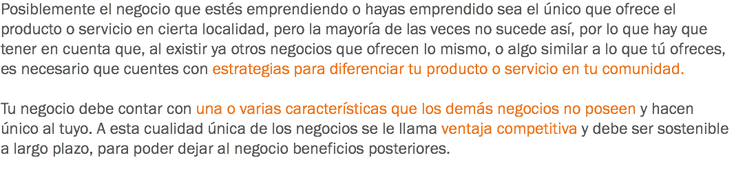 Posiblemente el negocio que estés emprendiendo o hayas emprendido sea el único que ofrece el producto o servicio en cierta localidad, pero la mayoría de las veces no sucede así, por lo que hay que tener en cuenta que, al existir ya otros negocios que ofrecen lo mismo, o algo similar a lo que tú ofreces, es necesario que cuentes con estrategias para diferenciar tu producto o servicio en tu comunidad. Tu negocio debe contar con una o varias características que los demás negocios no poseen y hacen único al tuyo. A esta cualidad única de los negocios se le llama ventaja competitiva y debe ser sostenible a largo plazo, para poder dejar al negocio beneficios posteriores.
