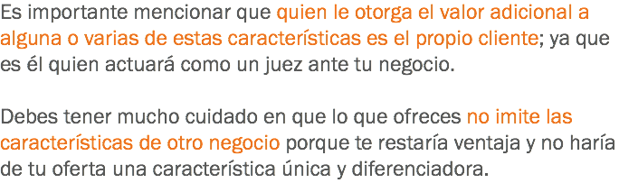 Es importante mencionar que quien le otorga el valor adicional a alguna o varias de estas características es el propio cliente; ya que es él quien actuará como un juez ante tu negocio. Debes tener mucho cuidado en que lo que ofreces no imite las características de otro negocio porque te restaría ventaja y no haría de tu oferta una característica única y diferenciadora.