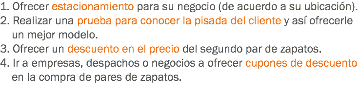 1. Ofrecer estacionamiento para su negocio (de acuerdo a su ubicación).
2. Realizar una prueba para conocer la pisada del cliente y así ofrecerle un mejor modelo.
3. Ofrecer un descuento en el precio del segundo par de zapatos.
4. Ir a empresas, despachos o negocios a ofrecer cupones de descuento en la compra de pares de zapatos.
