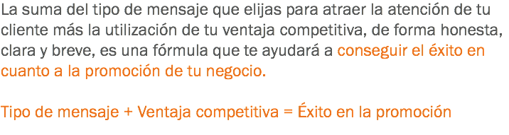 La suma del tipo de mensaje que elijas para atraer la atención de tu cliente más la utilización de tu ventaja competitiva, de forma honesta, clara y breve, es una fórmula que te ayudará a conseguir el éxito en cuanto a la promoción de tu negocio. Tipo de mensaje + Ventaja competitiva = Éxito en la promoción
