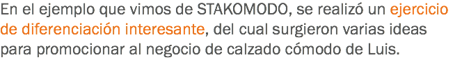 En el ejemplo que vimos de STAKOMODO, se realizó un ejercicio de diferenciación interesante, del cual surgieron varias ideas para promocionar al negocio de calzado cómodo de Luis. 