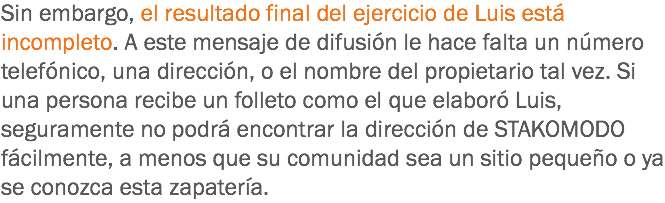 Sin embargo, el resultado final del ejercicio de Luis está incompleto. A este mensaje de difusión le hace falta un número telefónico, una dirección, o el nombre del propietario tal vez. Si una persona recibe un folleto como el que elaboró Luis, seguramente no podrá encontrar la dirección de STAKOMODO fácilmente, a menos que su comunidad sea un sitio pequeño o ya se conozca esta zapatería.