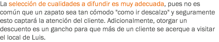 La selección de cualidades a difundir es muy adecuada, pues no es común que un zapato sea tan cómodo "como ir descalzo" y seguramente esto captará la atención del cliente. Adicionalmente, otorgar un descuento es un gancho para que más de un cliente se acerque a visitar el local de Luis.