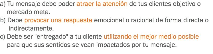 a) Tu mensaje debe poder atraer la atención de tus clientes objetivo o mercado meta.
b) Debe provocar una respuesta emocional o racional de forma directa o indirectamente.
c) Debe ser "entregado" a tu cliente utilizando el mejor medio posible para que sus sentidos se vean impactados por tu mensaje.
