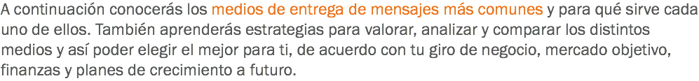 A continuación conocerás los medios de entrega de mensajes más comunes y para qué sirve cada uno de ellos. También aprenderás estrategias para valorar, analizar y comparar los distintos medios y así poder elegir el mejor para ti, de acuerdo con tu giro de negocio, mercado objetivo, finanzas y planes de crecimiento a futuro.