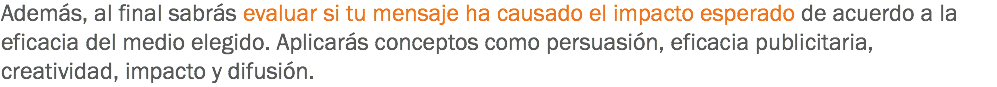 Además, al final sabrás evaluar si tu mensaje ha causado el impacto esperado de acuerdo a la eficacia del medio elegido. Aplicarás conceptos como persuasión, eficacia publicitaria, creatividad, impacto y difusión.