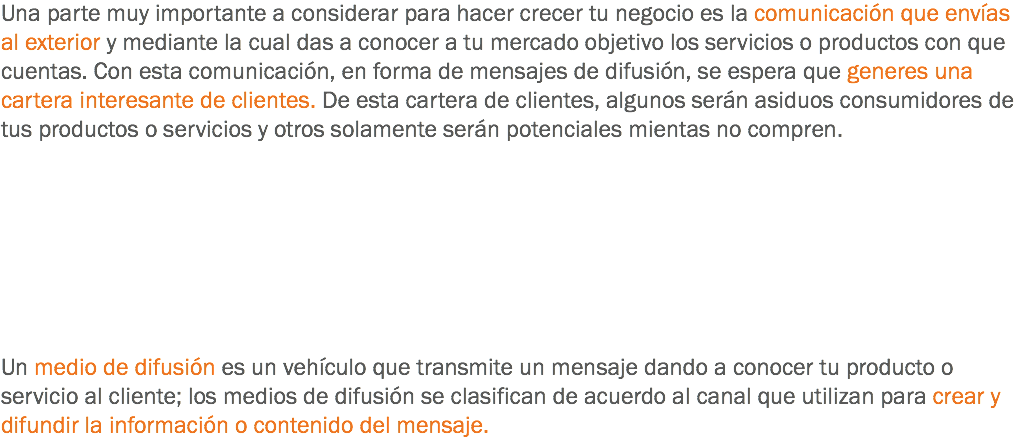 Una parte muy importante a considerar para hacer crecer tu negocio es la comunicación que envías al exterior y mediante la cual das a conocer a tu mercado objetivo los servicios o productos con que cuentas. Con esta comunicación, en forma de mensajes de difusión, se espera que generes una cartera interesante de clientes. De esta cartera de clientes, algunos serán asiduos consumidores de tus productos o servicios y otros solamente serán potenciales mientas no compren. Un medio de difusión es un vehículo que transmite un mensaje dando a conocer tu producto o servicio al cliente; los medios de difusión se clasifican de acuerdo al canal que utilizan para crear y difundir la información o contenido del mensaje.