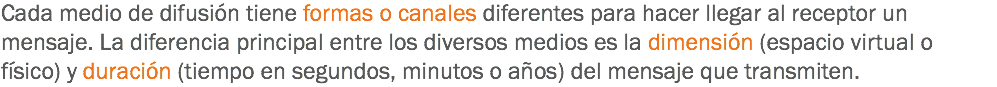 Cada medio de difusión tiene formas o canales diferentes para hacer llegar al receptor un mensaje. La diferencia principal entre los diversos medios es la dimensión (espacio virtual o físico) y duración (tiempo en segundos, minutos o años) del mensaje que transmiten.