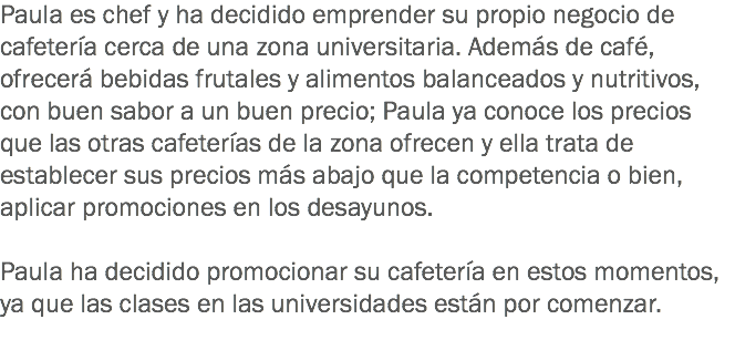 Paula es chef y ha decidido emprender su propio negocio de cafetería cerca de una zona universitaria. Además de café, ofrecerá bebidas frutales y alimentos balanceados y nutritivos, con buen sabor a un buen precio; Paula ya conoce los precios que las otras cafeterías de la zona ofrecen y ella trata de establecer sus precios más abajo que la competencia o bien, aplicar promociones en los desayunos. Paula ha decidido promocionar su cafetería en estos momentos, ya que las clases en las universidades están por comenzar. 