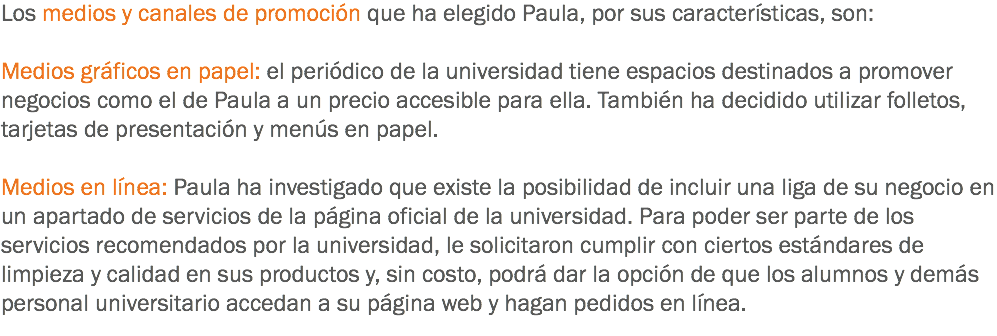 Los medios y canales de promoción que ha elegido Paula, por sus características, son: Medios gráficos en papel: el periódico de la universidad tiene espacios destinados a promover negocios como el de Paula a un precio accesible para ella. También ha decidido utilizar folletos, tarjetas de presentación y menús en papel. Medios en línea: Paula ha investigado que existe la posibilidad de incluir una liga de su negocio en un apartado de servicios de la página oficial de la universidad. Para poder ser parte de los servicios recomendados por la universidad, le solicitaron cumplir con ciertos estándares de limpieza y calidad en sus productos y, sin costo, podrá dar la opción de que los alumnos y demás personal universitario accedan a su página web y hagan pedidos en línea.
