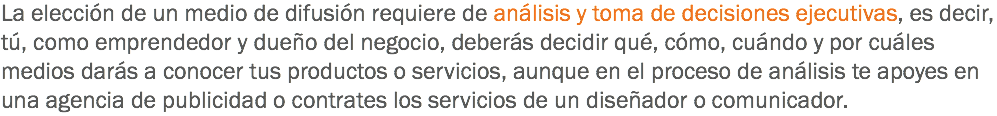 La elección de un medio de difusión requiere de análisis y toma de decisiones ejecutivas, es decir, tú, como emprendedor y dueño del negocio, deberás decidir qué, cómo, cuándo y por cuáles medios darás a conocer tus productos o servicios, aunque en el proceso de análisis te apoyes en una agencia de publicidad o contrates los servicios de un diseñador o comunicador.