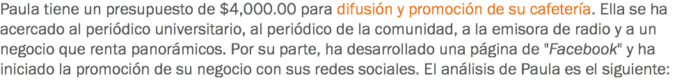 Paula tiene un presupuesto de $4,000.00 para difusión y promoción de su cafetería. Ella se ha acercado al periódico universitario, al periódico de la comunidad, a la emisora de radio y a un negocio que renta panorámicos. Por su parte, ha desarrollado una página de "Facebook" y ha iniciado la promoción de su negocio con sus redes sociales. El análisis de Paula es el siguiente: