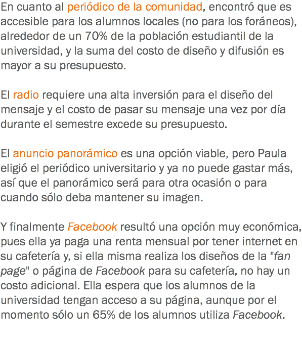 En cuanto al periódico de la comunidad, encontró que es accesible para los alumnos locales (no para los foráneos), alrededor de un 70% de la población estudiantil de la universidad, y la suma del costo de diseño y difusión es mayor a su presupuesto. El radio requiere una alta inversión para el diseño del mensaje y el costo de pasar su mensaje una vez por día durante el semestre excede su presupuesto. El anuncio panorámico es una opción viable, pero Paula eligió el periódico universitario y ya no puede gastar más, así que el panorámico será para otra ocasión o para cuando sólo deba mantener su imagen. Y finalmente Facebook resultó una opción muy económica, pues ella ya paga una renta mensual por tener internet en su cafetería y, si ella misma realiza los diseños de la "fan page" o página de Facebook para su cafetería, no hay un costo adicional. Ella espera que los alumnos de la universidad tengan acceso a su página, aunque por el momento sólo un 65% de los alumnos utiliza Facebook.
