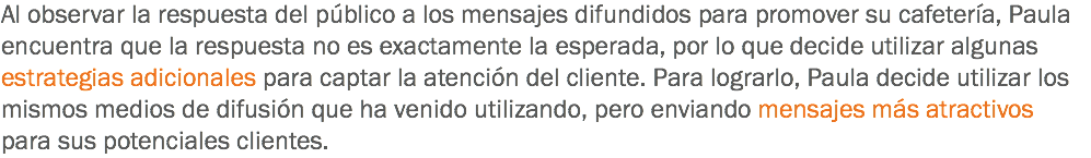 Al observar la respuesta del público a los mensajes difundidos para promover su cafetería, Paula encuentra que la respuesta no es exactamente la esperada, por lo que decide utilizar algunas estrategias adicionales para captar la atención del cliente. Para lograrlo, Paula decide utilizar los mismos medios de difusión que ha venido utilizando, pero enviando mensajes más atractivos para sus potenciales clientes.