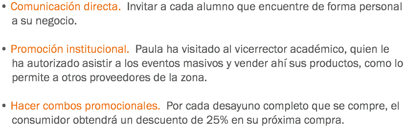 • Comunicación directa. Invitar a cada alumno que encuentre de forma personal a su negocio. • Promoción institucional. Paula ha visitado al vicerrector académico, quien le ha autorizado asistir a los eventos masivos y vender ahí sus productos, como lo permite a otros proveedores de la zona. • Hacer combos promocionales. Por cada desayuno completo que se compre, el consumidor obtendrá un descuento de 25% en su próxima compra.
