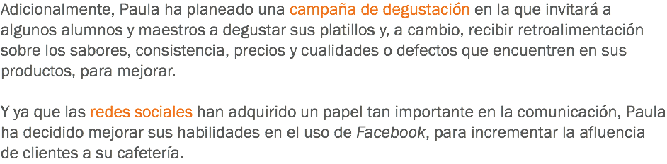 Adicionalmente, Paula ha planeado una campaña de degustación en la que invitará a algunos alumnos y maestros a degustar sus platillos y, a cambio, recibir retroalimentación sobre los sabores, consistencia, precios y cualidades o defectos que encuentren en sus productos, para mejorar. Y ya que las redes sociales han adquirido un papel tan importante en la comunicación, Paula ha decidido mejorar sus habilidades en el uso de Facebook, para incrementar la afluencia de clientes a su cafetería. 