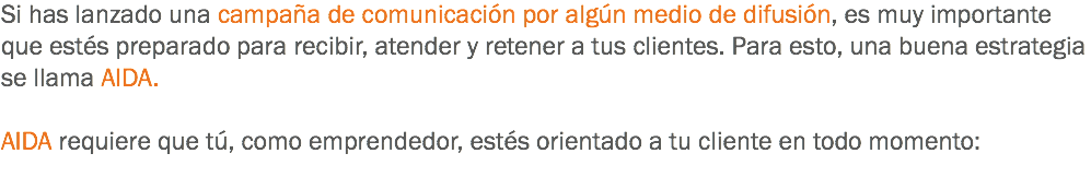 Si has lanzado una campaña de comunicación por algún medio de difusión, es muy importante que estés preparado para recibir, atender y retener a tus clientes. Para esto, una buena estrategia se llama AIDA. AIDA requiere que tú, como emprendedor, estés orientado a tu cliente en todo momento:
