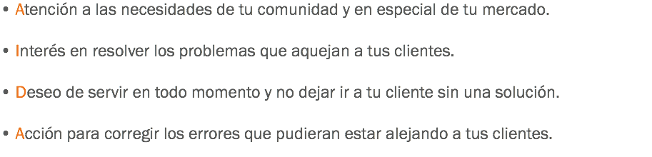 • Atención a las necesidades de tu comunidad y en especial de tu mercado. • Interés en resolver los problemas que aquejan a tus clientes. • Deseo de servir en todo momento y no dejar ir a tu cliente sin una solución. • Acción para corregir los errores que pudieran estar alejando a tus clientes.
