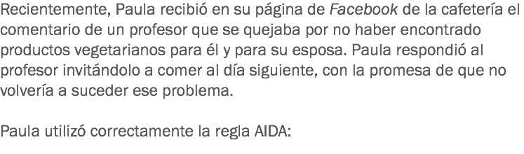 Recientemente, Paula recibió en su página de Facebook de la cafetería el comentario de un profesor que se quejaba por no haber encontrado productos vegetarianos para él y para su esposa. Paula respondió al profesor invitándolo a comer al día siguiente, con la promesa de que no volvería a suceder ese problema. Paula utilizó correctamente la regla AIDA:
