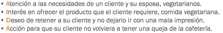 • Atención a las necesidades de un cliente y su esposa, vegetarianos.
• Interés en ofrecer el producto que el cliente requiere, comida vegetariana.
• Deseo de retener a su cliente y no dejarlo ir con una mala impresión.
• Acción para que su cliente no volviera a tener una queja de la cafetería.