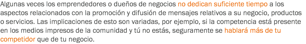 Algunas veces los emprendedores o dueños de negocios no dedican suficiente tiempo a los aspectos relacionados con la promoción y difusión de mensajes relativos a su negocio, productos o servicios. Las implicaciones de esto son variadas, por ejemplo, si la competencia está presente en los medios impresos de la comunidad y tú no estás, seguramente se hablará más de tu competidor que de tu negocio.