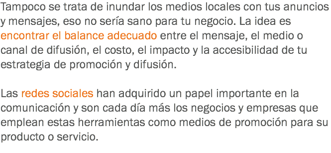 Tampoco se trata de inundar los medios locales con tus anuncios y mensajes, eso no sería sano para tu negocio. La idea es encontrar el balance adecuado entre el mensaje, el medio o canal de difusión, el costo, el impacto y la accesibilidad de tu estrategia de promoción y difusión. Las redes sociales han adquirido un papel importante en la comunicación y son cada día más los negocios y empresas que emplean estas herramientas como medios de promoción para su producto o servicio.
