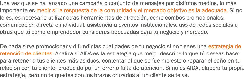 Una vez que se ha lanzado una campaña o conjunto de mensajes por distintos medios, lo más importante es medir si la respuesta de la comunidad y el mercado objetivo es la adecuada. Si no lo es, es necesario utilizar otras herramientas de atracción, como combos promocionales, comunicación directa e individual, asistencia a eventos institucionales, uso de redes sociales u otras que tú como emprendedor consideres adecuadas para tu negocio y mercado. De nada sirve promocionar y difundir las cualidades de tu negocio si no tienes una estrategia de retención de clientes. Analiza si AIDA es la estrategia que mejor describe lo que tú deseas hacer para retener a tus clientes más asiduos, contentar al que se fue molesto o reparar el daño en tu relación con tu cliente, producido por un error o falta de atención. Si no es AIDA, elabora tu propia estrategia, pero no te quedes con los brazos cruzados si un cliente se te va.