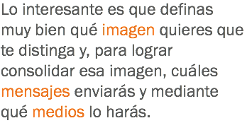 Lo interesante es que definas muy bien qué imagen quieres que te distinga y, para lograr consolidar esa imagen, cuáles mensajes enviarás y mediante qué medios lo harás.