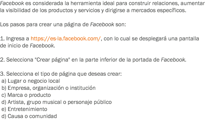 Facebook es considerada la herramienta ideal para construir relaciones, aumentar la visibilidad de los productos y servicios y dirigirse a mercados específicos. Los pasos para crear una página de Facebook son: 1. Ingresa a https://es-la.facebook.com/, con lo cual se desplegará una pantalla de inicio de Facebook. 2. Selecciona "Crear página" en la parte inferior de la portada de Facebook. 3. Selecciona el tipo de página que deseas crear: a) Lugar o negocio local b) Empresa, organización o institución c) Marca o producto d) Artista, grupo musical o personaje público e) Entretenimiento d) Causa o comunidad