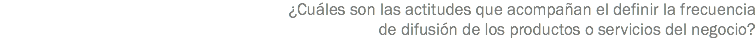 ¿Cuáles son las actitudes que acompañan el definir la frecuencia de difusión de los productos o servicios del negocio?