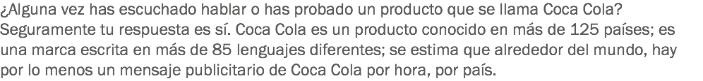 ¿Alguna vez has escuchado hablar o has probado un producto que se llama Coca Cola? Seguramente tu respuesta es sí. Coca Cola es un producto conocido en más de 125 países; es una marca escrita en más de 85 lenguajes diferentes; se estima que alrededor del mundo, hay por lo menos un mensaje publicitario de Coca Cola por hora, por país.