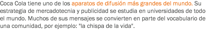 Coca Cola tiene uno de los aparatos de difusión más grandes del mundo. Su estrategia de mercadotecnia y publicidad se estudia en universidades de todo el mundo. Muchos de sus mensajes se convierten en parte del vocabulario de una comunidad, por ejemplo: "la chispa de la vida".