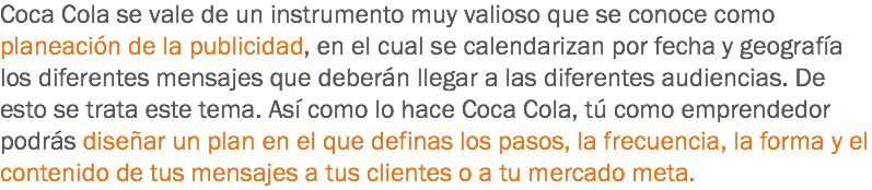 Coca Cola se vale de un instrumento muy valioso que se conoce como planeación de la publicidad, en el cual se calendarizan por fecha y geografía los diferentes mensajes que deberán llegar a las diferentes audiencias. De esto se trata este tema. Así como lo hace Coca Cola, tú como emprendedor podrás diseñar un plan en el que definas los pasos, la frecuencia, la forma y el contenido de tus mensajes a tus clientes o a tu mercado meta.