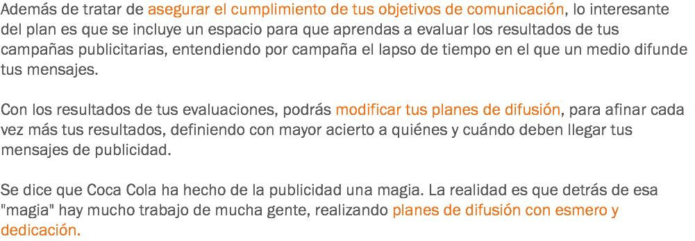 Además de tratar de asegurar el cumplimiento de tus objetivos de comunicación, lo interesante del plan es que se incluye un espacio para que aprendas a evaluar los resultados de tus campañas publicitarias, entendiendo por campaña el lapso de tiempo en el que un medio difunde tus mensajes. Con los resultados de tus evaluaciones, podrás modificar tus planes de difusión, para afinar cada vez más tus resultados, definiendo con mayor acierto a quiénes y cuándo deben llegar tus mensajes de publicidad. Se dice que Coca Cola ha hecho de la publicidad una magia. La realidad es que detrás de esa "magia" hay mucho trabajo de mucha gente, realizando planes de difusión con esmero y dedicación.