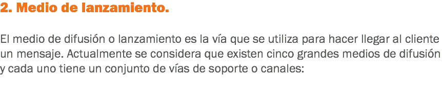 2. Medio de lanzamiento. El medio de difusión o lanzamiento es la vía que se utiliza para hacer llegar al cliente un mensaje. Actualmente se considera que existen cinco grandes medios de difusión y cada uno tiene un conjunto de vías de soporte o canales: 