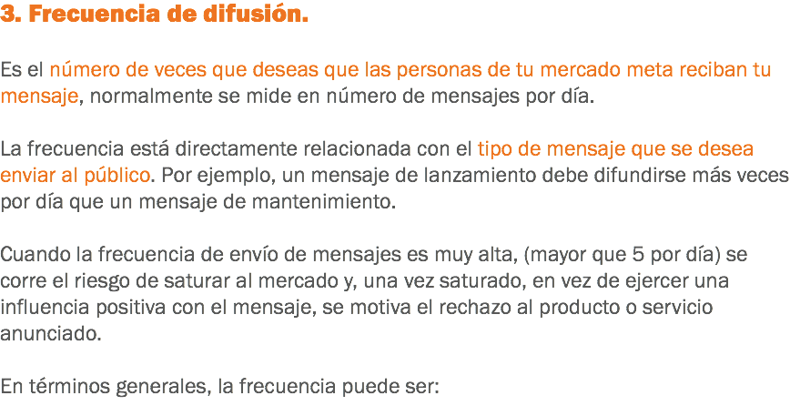 3. Frecuencia de difusión. Es el número de veces que deseas que las personas de tu mercado meta reciban tu mensaje, normalmente se mide en número de mensajes por día. La frecuencia está directamente relacionada con el tipo de mensaje que se desea enviar al público. Por ejemplo, un mensaje de lanzamiento debe difundirse más veces por día que un mensaje de mantenimiento. Cuando la frecuencia de envío de mensajes es muy alta, (mayor que 5 por día) se corre el riesgo de saturar al mercado y, una vez saturado, en vez de ejercer una influencia positiva con el mensaje, se motiva el rechazo al producto o servicio anunciado. En términos generales, la frecuencia puede ser:
