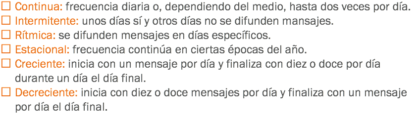  Continua: frecuencia diaria o, dependiendo del medio, hasta dos veces por día.
 Intermitente: unos días sí y otros días no se difunden mansajes.
 Rítmica: se difunden mensajes en días específicos.
 Estacional: frecuencia continúa en ciertas épocas del año.
 Creciente: inicia con un mensaje por día y finaliza con diez o doce por día durante un día el día final.
 Decreciente: inicia con diez o doce mensajes por día y finaliza con un mensaje por día el día final.
