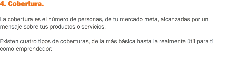 4. Cobertura. La cobertura es el número de personas, de tu mercado meta, alcanzadas por un mensaje sobre tus productos o servicios. Existen cuatro tipos de coberturas, de la más básica hasta la realmente útil para ti como emprendedor:
