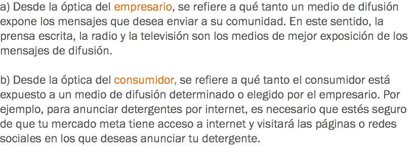 a) Desde la óptica del empresario, se refiere a qué tanto un medio de difusión expone los mensajes que desea enviar a su comunidad. En este sentido, la prensa escrita, la radio y la televisión son los medios de mejor exposición de los mensajes de difusión. b) Desde la óptica del consumidor, se refiere a qué tanto el consumidor está expuesto a un medio de difusión determinado o elegido por el empresario. Por ejemplo, para anunciar detergentes por internet, es necesario que estés seguro de que tu mercado meta tiene acceso a internet y visitará las páginas o redes sociales en los que deseas anunciar tu detergente.
