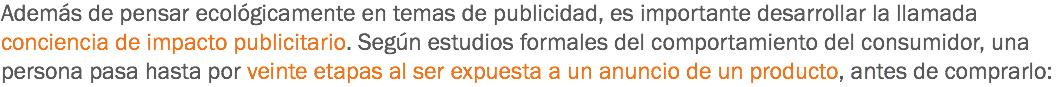 Además de pensar ecológicamente en temas de publicidad, es importante desarrollar la llamada conciencia de impacto publicitario. Según estudios formales del comportamiento del consumidor, una persona pasa hasta por veinte etapas al ser expuesta a un anuncio de un producto, antes de comprarlo: