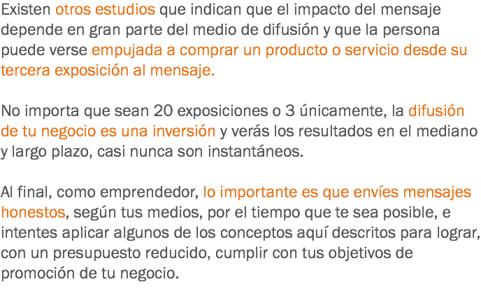 Existen otros estudios que indican que el impacto del mensaje depende en gran parte del medio de difusión y que la persona puede verse empujada a comprar un producto o servicio desde su tercera exposición al mensaje. No importa que sean 20 exposiciones o 3 únicamente, la difusión de tu negocio es una inversión y verás los resultados en el mediano y largo plazo, casi nunca son instantáneos. Al final, como emprendedor, lo importante es que envíes mensajes honestos, según tus medios, por el tiempo que te sea posible, e intentes aplicar algunos de los conceptos aquí descritos para lograr, con un presupuesto reducido, cumplir con tus objetivos de promoción de tu negocio.
