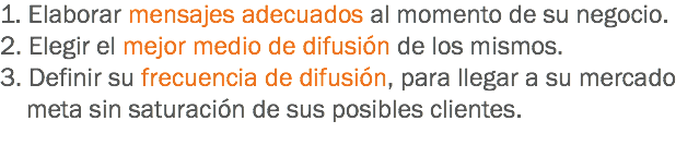 1. Elaborar mensajes adecuados al momento de su negocio.
2. Elegir el mejor medio de difusión de los mismos.
3. Definir su frecuencia de difusión, para llegar a su mercado meta sin saturación de sus posibles clientes.
