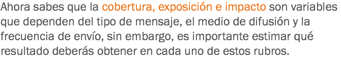 Ahora sabes que la cobertura, exposición e impacto son variables que dependen del tipo de mensaje, el medio de difusión y la frecuencia de envío, sin embargo, es importante estimar qué resultado deberás obtener en cada uno de estos rubros.