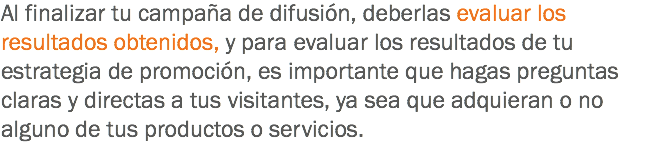 Al finalizar tu campaña de difusión, deberlas evaluar los resultados obtenidos, y para evaluar los resultados de tu estrategia de promoción, es importante que hagas preguntas claras y directas a tus visitantes, ya sea que adquieran o no alguno de tus productos o servicios.