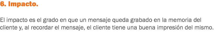 6. Impacto. El impacto es el grado en que un mensaje queda grabado en la memoria del cliente y, al recordar el mensaje, el cliente tiene una buena impresión del mismo.
