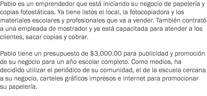 Pablo es un emprendedor que está iniciando su negocio de papelería y copias fotostáticas. Ya tiene listos el local, la fotocopiadora y los materiales escolares y profesionales que va a vender. También contrató a una empleada de mostrador y ya está capacitada para atender a los clientes, sacar copias y cobrar. Pablo tiene un presupuesto de $3,000.00 para publicidad y promoción de su negocio para un año escolar completo. Como medios, ha decidido utilizar el periódico de su comunidad, el de la escuela cercana a su negocio, carteles gráficos impresos e internet para promocionar su papelería.
